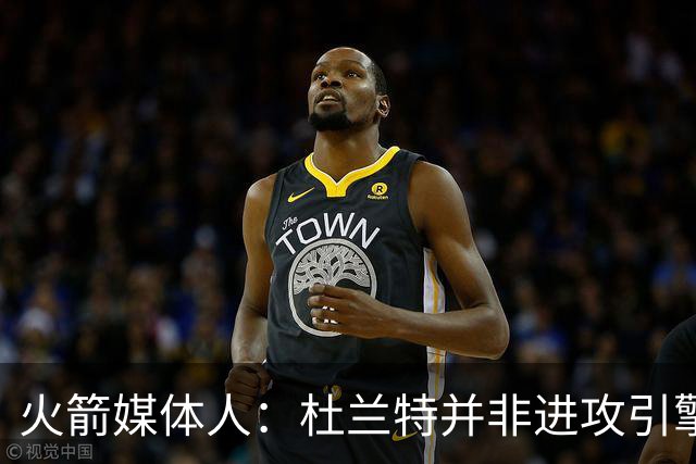 火箭媒体人：杜兰特并非进攻引擎 而申京具备成为争冠核心潜力